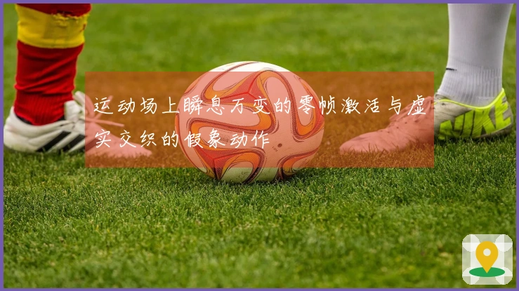 运动场上瞬息万变的零帧激活与虚实交织的假象动作