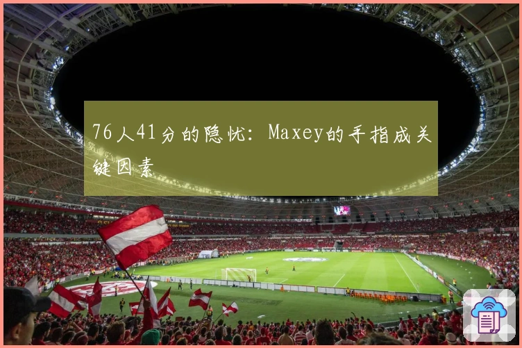 76人41分的隐忧：Maxey的手指成关键因素