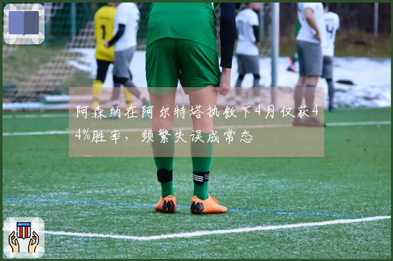 阿森纳在阿尔特塔执教下4月仅获44%胜率，频繁失误成常态