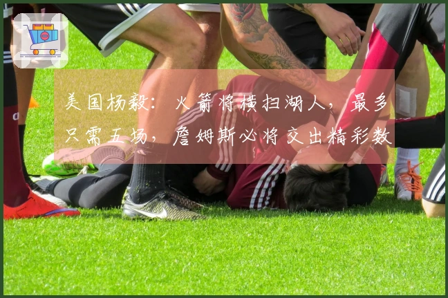 美国杨毅：火箭将横扫湖人，最多只需五场，詹姆斯必将交出精彩数据