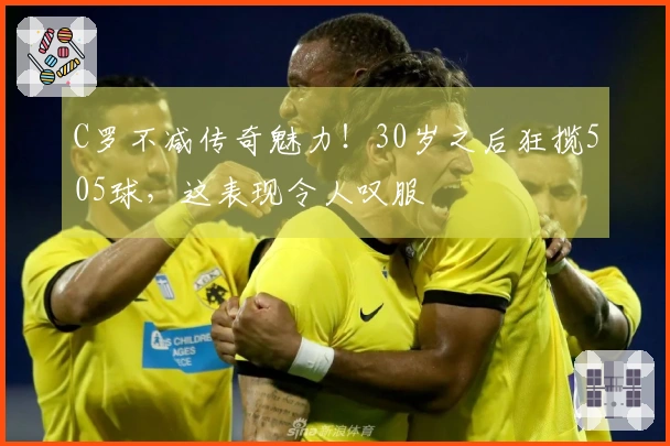 C罗不减传奇魅力！30岁之后狂揽505球，这表现令人叹服