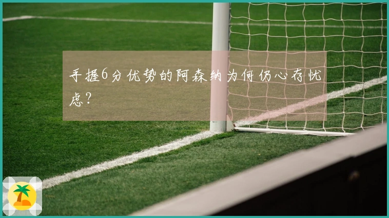 手握6分优势的阿森纳为何仍心存忧虑？