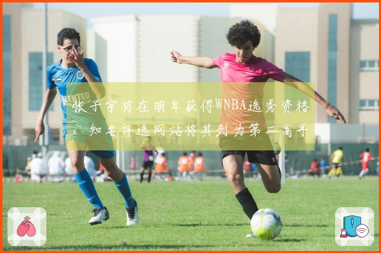 张子宇将在明年获得WNBA选秀资格，知名评选网站将其列为第二高手