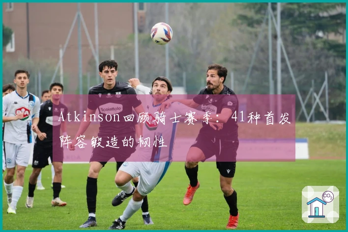 Atkinson回顾骑士赛季：41种首发阵容锻造的韧性