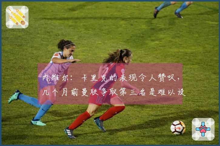 内维尔：卡里克的表现令人赞叹，几个月前曼联争取第三名是难以设想的