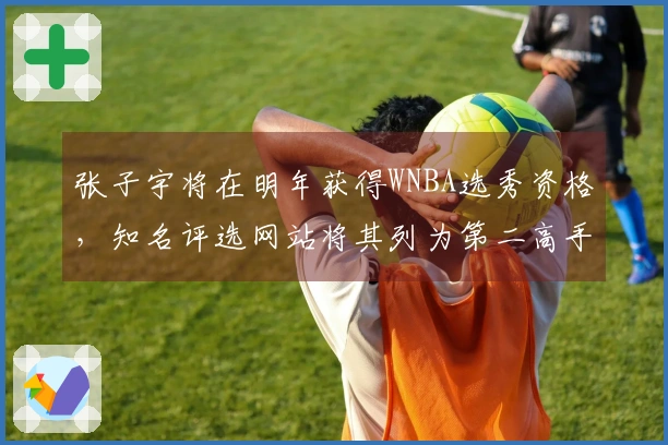 张子宇将在明年获得WNBA选秀资格，知名评选网站将其列为第二高手