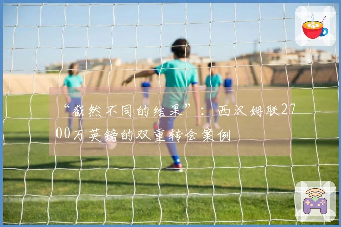 “截然不同的结果”：西汉姆联2700万英镑的双重转会案例