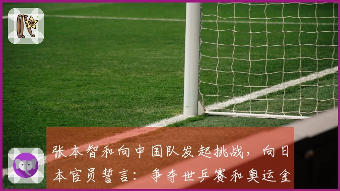 张本智和向中国队发起挑战，向日本官员誓言：争夺世乒赛和奥运金牌