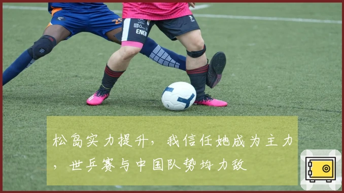 松岛实力提升，我信任她成为主力，世乒赛与中国队势均力敌