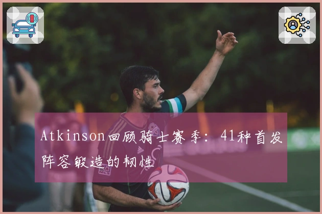 Atkinson回顾骑士赛季：41种首发阵容锻造的韧性
